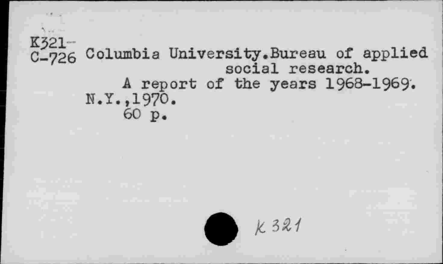 ﻿K521"*
C-726 Columbia University.Bureau of applied, social research.
A report of the years 1968-1969.
N.Y.,1970.
60 p.
/C 3&1